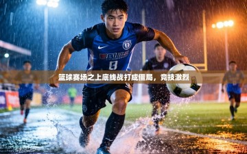 篮球赛场之上底线战打成僵局，竞技激烈